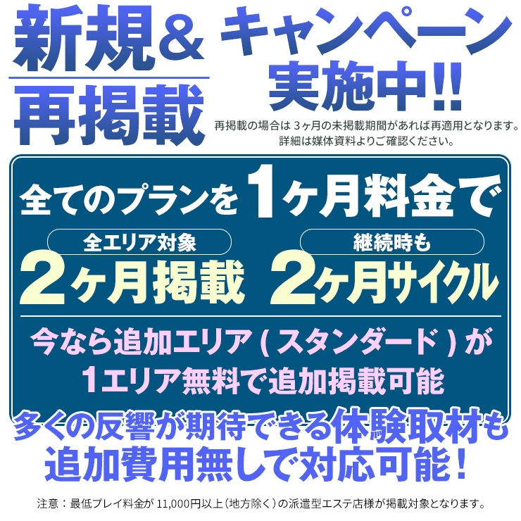 新規＆再掲載キャンペーン実施中!! 再掲載の場合は3ヶ月の未掲載期間があれば再適用となります。 詳細は媒体資料よりご確認ください。 全てのプランを1ヶ月料金で 「全エリア対象」2ヶ月掲載 「継続時も」2ヶ月サイクル 今なら追加エリア(スタンダード)が1エリア無料で追加掲載可能 多くの反響が期待できる体験取材も追加費用無しで対応可能！ 注意：最低プレイ料金が11,000円以上(地方除く)の派遣型エステ店様が掲載対象となります。